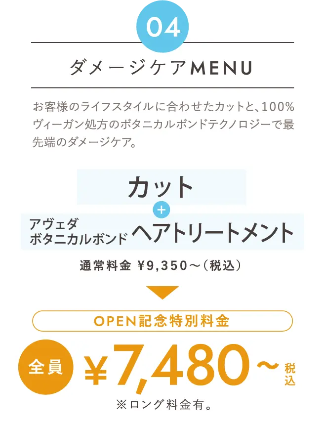 ダメージケアMenu お客様のライフスタイルに合わせたカットと、１００%ヴィーガン処方のボタニカルボンドテクノロジーで最先端のダメージケア。「カット」+「アヴェダボタニカルボンドヘアトリートメント」通常料金 ¥９,３５０～（税込）→Open記念特別料金 全員 ¥７,４８０～税込 ※ロング料金有。